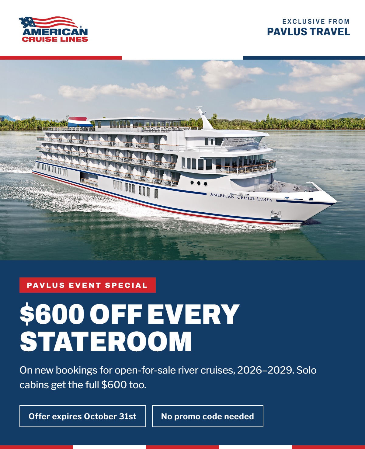 American Cruise Lines &mdash; Exclusive from Pavlus Travel &mdash; Pavlus Event Special: $600 Off Every Stateroom on new bookings for open-for-sale river cruises, 2026&ndash;2029. Solo cabins get the full $600 too. Offer expires October 31st. No promo code needed.