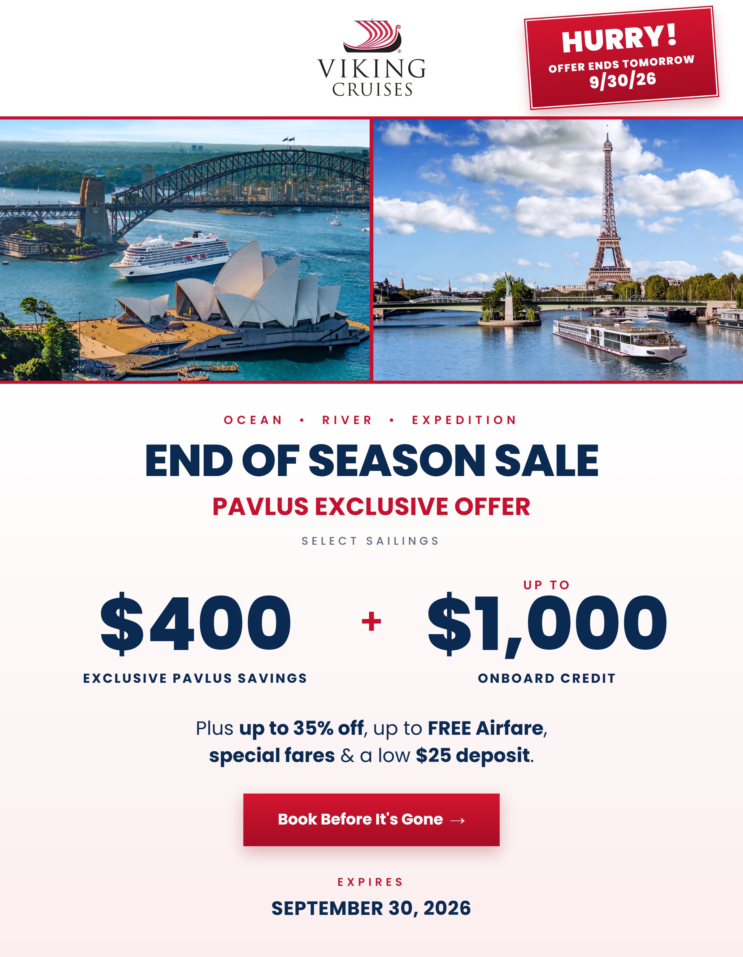 Hurry! Viking End of Season Sale — Offer ends tomorrow, 9/30/26. Ocean, River and Expedition. Pavlus Exclusive Offer on select sailings: $400 Exclusive Pavlus Savings plus up to $1,000 Onboard Credit. Plus up to 35% off, up to FREE Airfare, special fares and a low $25 deposit. Expires September 30, 2026.