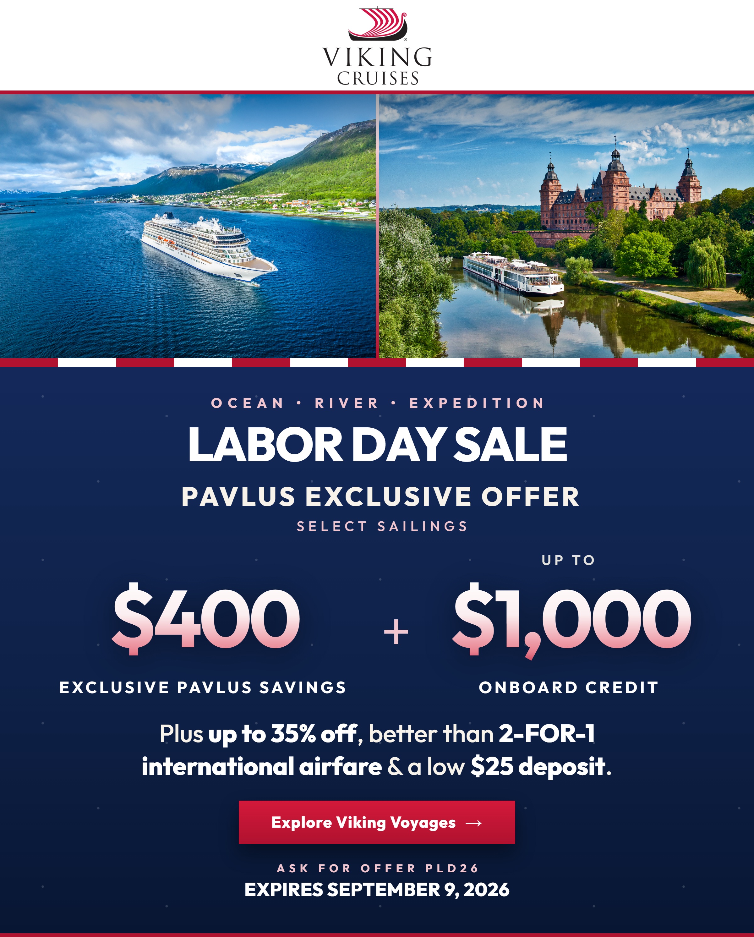 Viking Labor Day Sale &mdash; Ocean, River and Expedition. Pavlus Exclusive Offer on select sailings: $400 Exclusive Pavlus Savings plus up to $1,000 Onboard Credit. Up to 35% Off, better than 2-for-1 International Airfare and a $25 Deposit. Offer ends September 9, 2026.