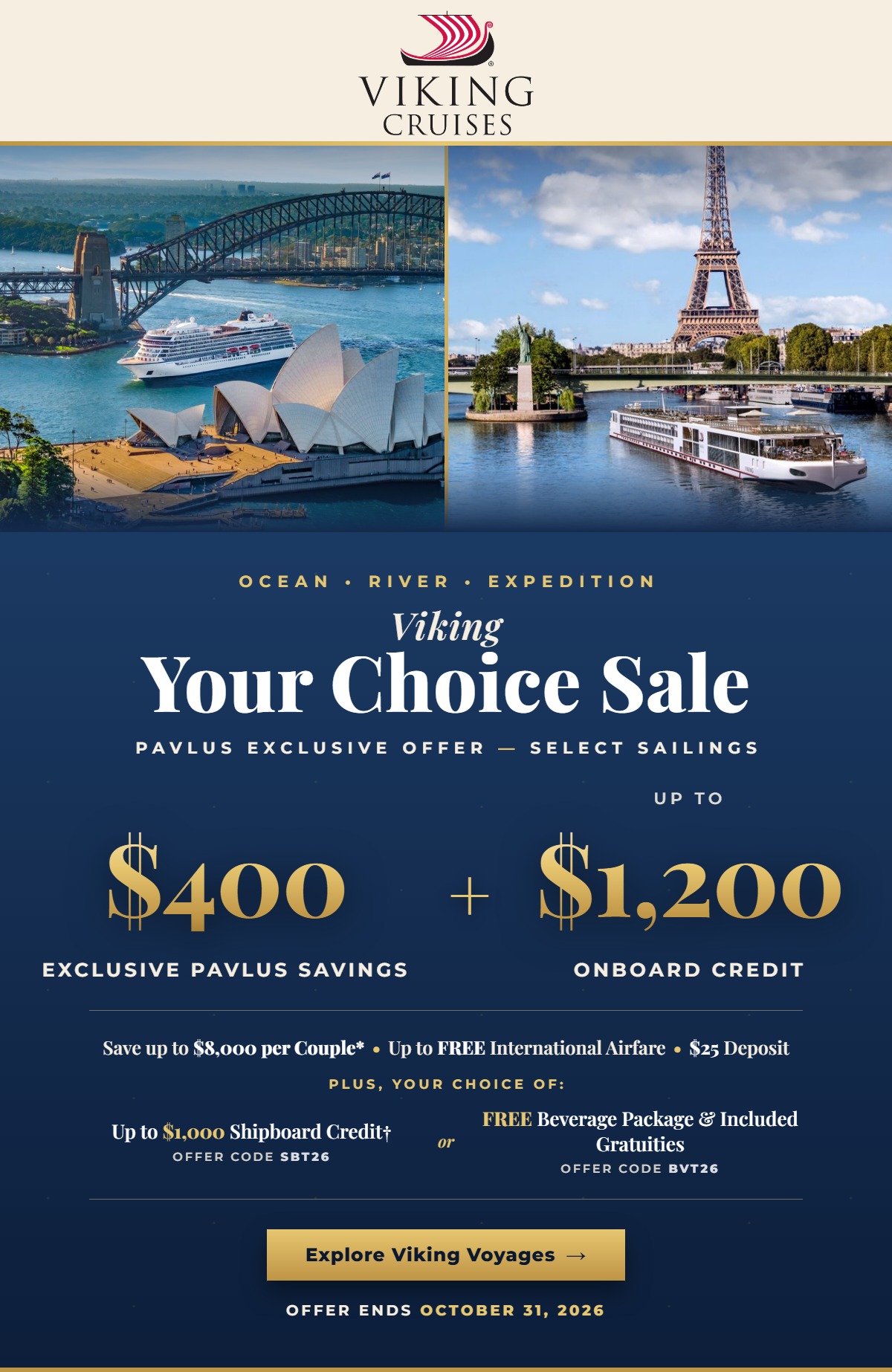 Viking Your Choice Sale. Ocean, River and Expedition. Pavlus Exclusive Offer on select sailings: $400 Exclusive Pavlus Savings plus up to $1,200 Onboard Credit. Save up to $8,000 per couple, up to FREE International Airfare and a $25 deposit. Plus, your choice of up to $1,000 Shipboard Credit or a FREE Beverage Package and Included Gratuities. Offer ends October 31, 2026.