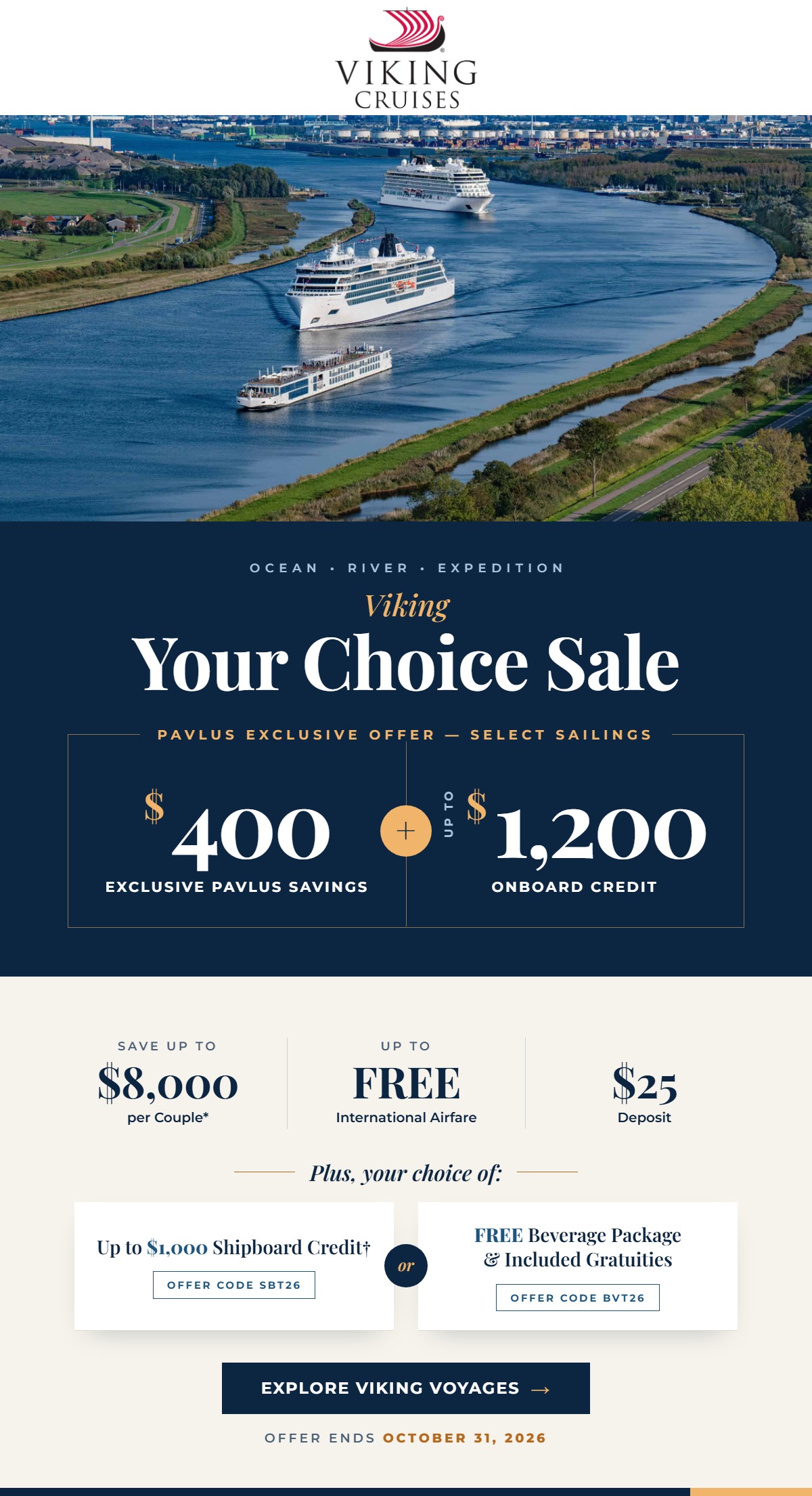 Viking Your Choice Sale. Ocean, River and Expedition. Pavlus Exclusive Offer on select sailings: $400 Exclusive Pavlus Savings plus up to $1,200 Onboard Credit. Save up to $8,000 per couple, up to FREE International Airfare and a $25 deposit. Plus, your choice of up to $1,000 Shipboard Credit or a FREE Beverage Package and Included Gratuities. Offer ends October 31, 2026.