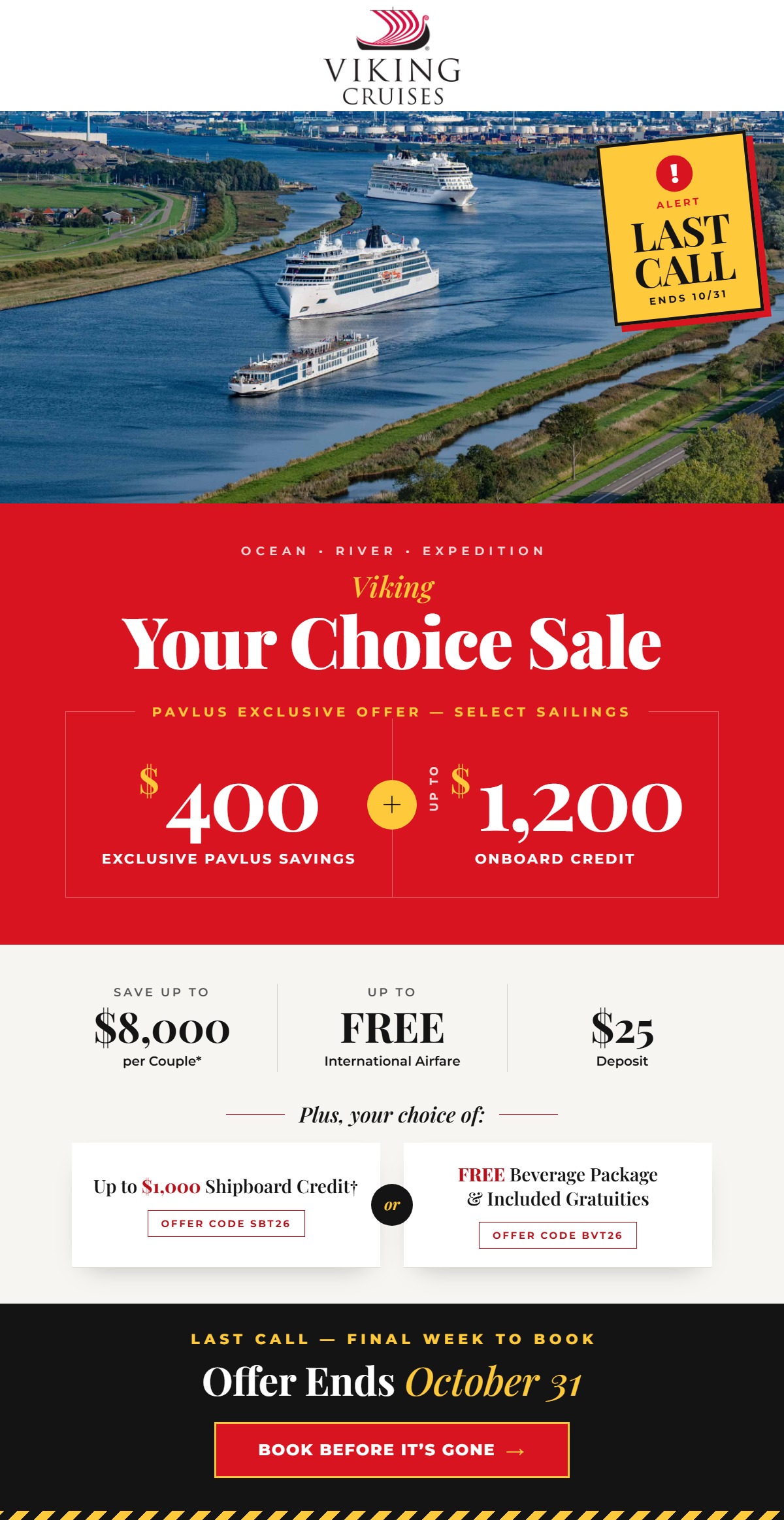 Last Call &mdash; Viking Your Choice Sale ends October 31. Ocean, River and Expedition. Pavlus Exclusive Offer on select sailings: $400 Exclusive Pavlus Savings plus up to $1,200 Onboard Credit. Save up to $8,000 per couple, up to FREE International Airfare and a $25 deposit. Plus, your choice of up to $1,000 Shipboard Credit (offer code SBT26) or a FREE Beverage Package and Included Gratuities (offer code BVT26). Book before it&rsquo;s gone.